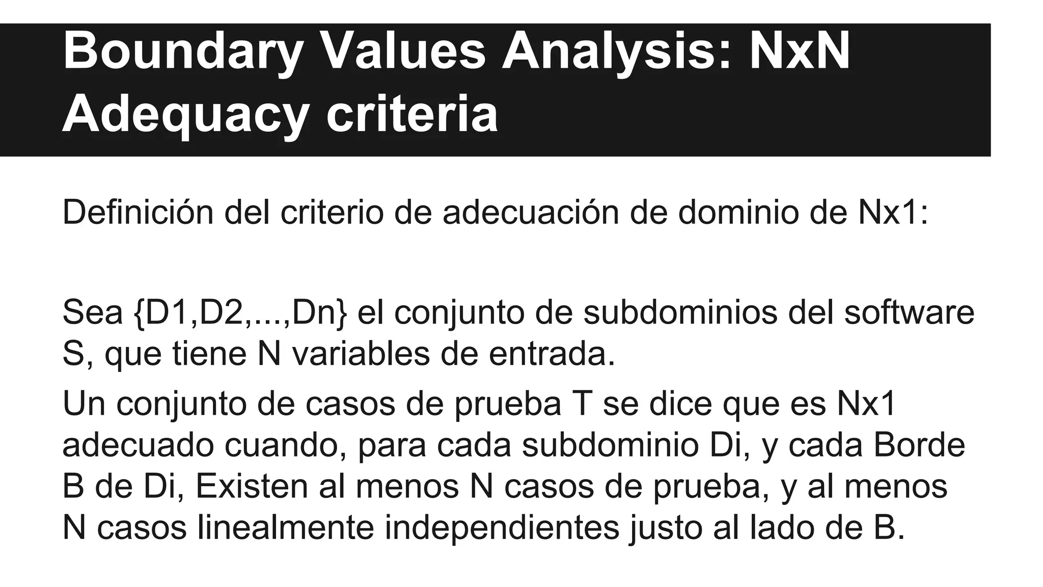 Boundary Values Analysis: NxN 
Adequacy criteria 
Definición del criterio de adecuación de dominio de Nx1: 
Sea {D1,D2,...,Dn} el conjunto de subdominios del software 
S, que tiene N variables de entrada. 
Un conjunto de casos de prueba T se dice que es Nx1 
adecuado cuando, para cada subdominio Di, y cada Borde 
B de Di, Existen al menos N casos de prueba, y al menos 
N casos linealmente independientes justo al lado de B. 
 