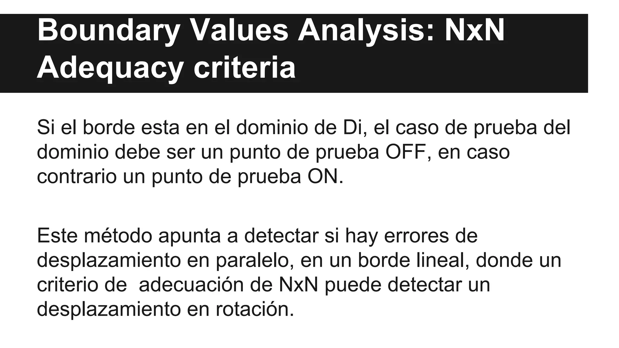 Boundary Values Analysis: NxN 
Adequacy criteria 
Si el borde esta en el dominio de Di, el caso de prueba del 
dominio debe ser un punto de prueba OFF, en caso 
contrario un punto de prueba ON. 
Este método apunta a detectar si hay errores de 
desplazamiento en paralelo, en un borde lineal, donde un 
criterio de adecuación de NxN puede detectar un 
desplazamiento en rotación. 
 
