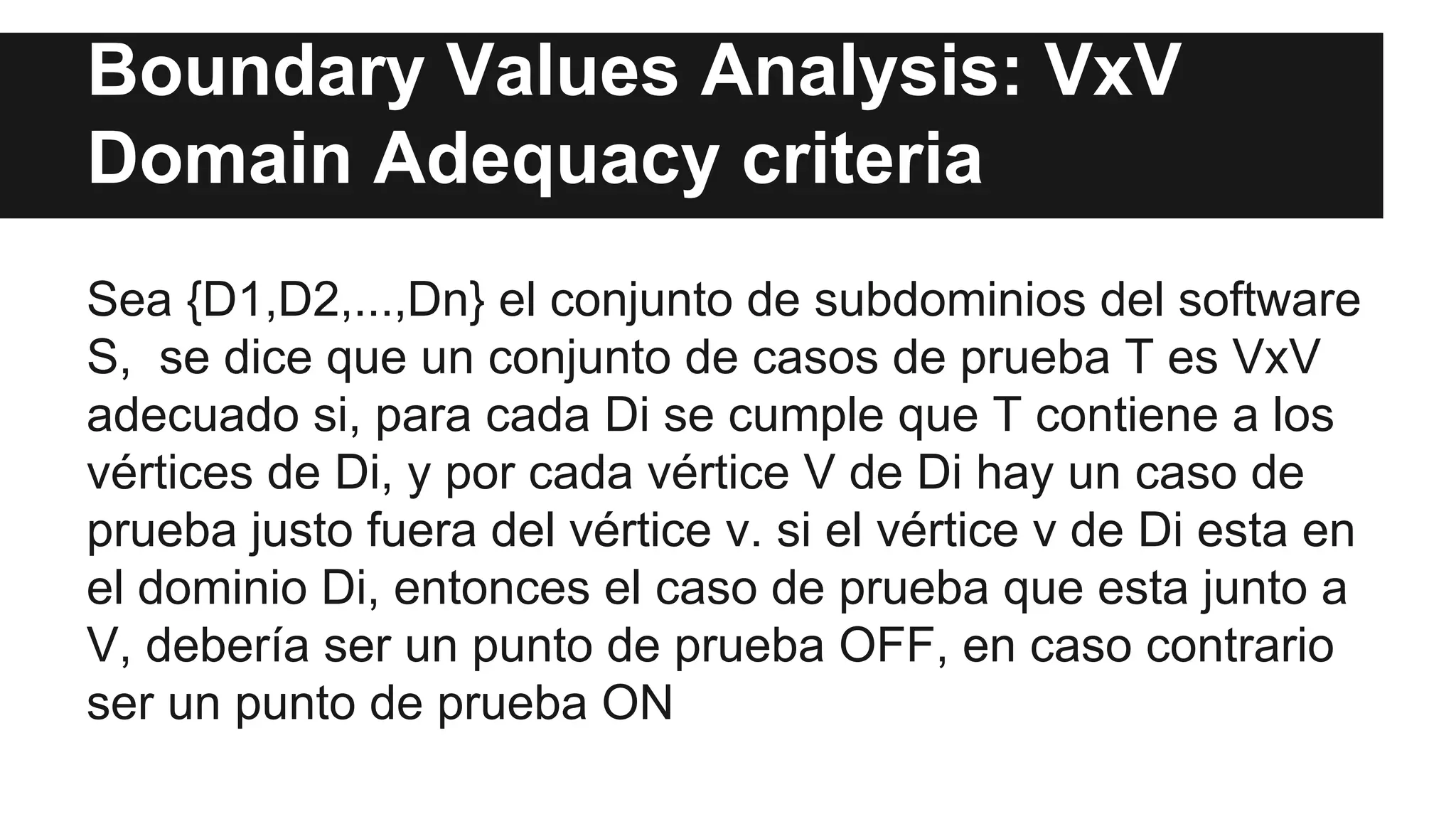 Boundary Values Analysis: VxV 
Domain Adequacy criteria 
Sea {D1,D2,...,Dn} el conjunto de subdominios del software 
S, se dice que un conjunto de casos de prueba T es VxV 
adecuado si, para cada Di se cumple que T contiene a los 
vértices de Di, y por cada vértice V de Di hay un caso de 
prueba justo fuera del vértice v. si el vértice v de Di esta en 
el dominio Di, entonces el caso de prueba que esta junto a 
V, debería ser un punto de prueba OFF, en caso contrario 
ser un punto de prueba ON 
 