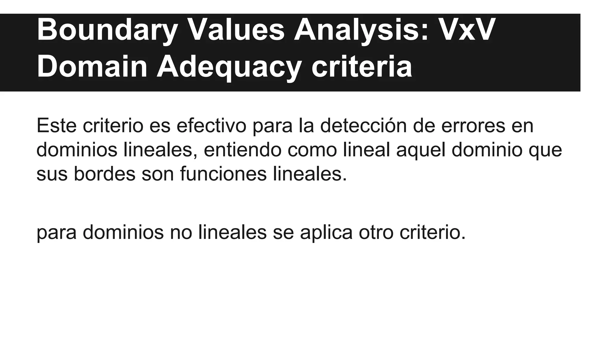 Boundary Values Analysis: VxV 
Domain Adequacy criteria 
Este criterio es efectivo para la detección de errores en 
dominios lineales, entiendo como lineal aquel dominio que 
sus bordes son funciones lineales. 
para dominios no lineales se aplica otro criterio. 
 