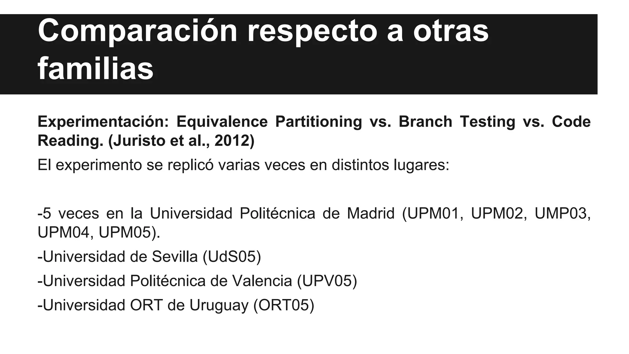 Comparación respecto a otras 
familias 
Experimentación: Equivalence Partitioning vs. Branch Testing vs. Code 
Reading. (Juristo et al., 2012) 
El experimento se replicó varias veces en distintos lugares: 
-5 veces en la Universidad Politécnica de Madrid (UPM01, UPM02, UMP03, 
UPM04, UPM05). 
-Universidad de Sevilla (UdS05) 
-Universidad Politécnica de Valencia (UPV05) 
-Universidad ORT de Uruguay (ORT05) 
 