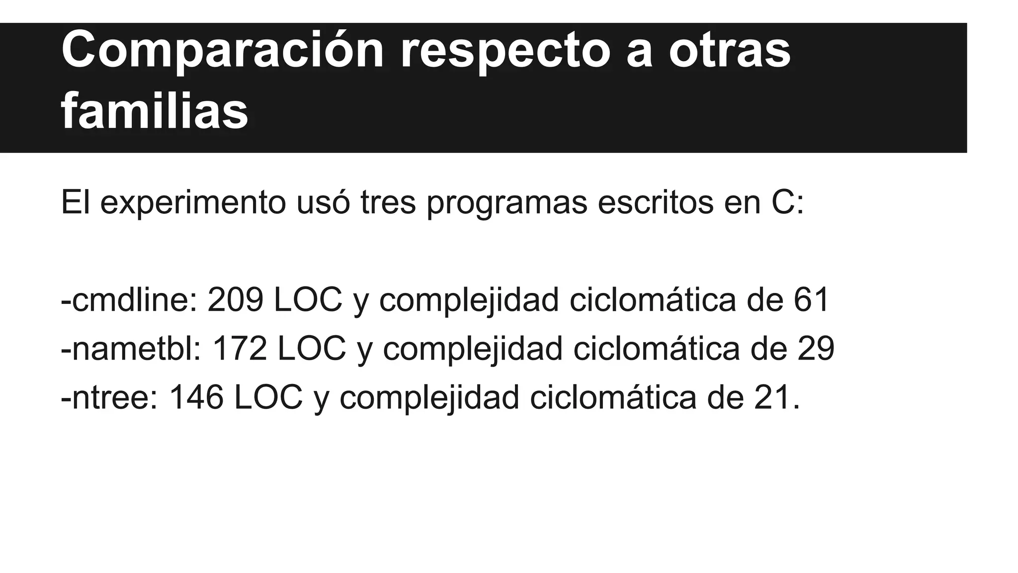 Comparación respecto a otras 
familias 
El experimento usó tres programas escritos en C: 
-cmdline: 209 LOC y complejidad ciclomática de 61 
-nametbl: 172 LOC y complejidad ciclomática de 29 
-ntree: 146 LOC y complejidad ciclomática de 21. 
 
