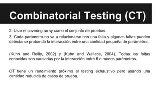 Combinatorial Testing (CT)
2. Usar el covering array como el conjunto de pruebas.
3. Cada parámetro no va a relacionarse con una falta y algunas faltas pueden
detectarse probando la interacción entre una cantidad pequeña de parámetros.
(Kuhn and Reilly, 2002) y (Kuhn and Wallace, 2004). Todas las faltas
conocidas son causadas por la interacción entre 6 o menos parámetros.
CT tiene un rendimiento próximo al testing exhaustivo pero usando una
cantidad reducida de casos de prueba.