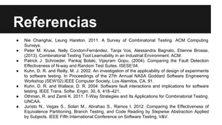 Referencias
● Nie Changhai, Leung Hareton. 2011. A Survey of Combinatorial Testing. ACM Computing
Surveys.
● Peter M. Kruse, Nelly Condori-Fernández, Tanja Vos, Alessandra Bagnato, Etienne Brosse,
(2013). Combinatorial Testing Tool Learnability in an Industrial Environment. ACM.
● Patrick J. Schroeder, Pankaj Bolaki, Vijayram Gopu, (2004). Comparing the Fault Detection
Effectiveness of N-way and Random Test Suites. ISESE’04.
● Kuhn, D. R. and Reilly, M. J. 2002. An investigation of the applicability of design of experiments
to software testing. In Proceedings of the 27th Annual NASA Goddard Software Engineering
Workshop (SEW’02).IEEE Computer Society, Los Alamitos, CA, 91.
● Kuhn, D. R. and Wallace, D. R. 2004. Software fault interactions and implications for software
testing. IEEE Trans. Softw. Engin. 30, 6, 418–421.
● Othman, R. and Zamli K. 2011. T-Way Strategies and Its Applications for Combinatorial Testing.
IJNCAA.
● Juristo N., Vegas S., Solari M., Abrahao S., Ramos I. 2012. Comparing the Effectiveness of
Equivalence Partitioning, Branch Testing, and Code Reading by Stepwise Abstraction Applied
by Subjects. IEEE Fifth International Conference on Software Testing, V&V.