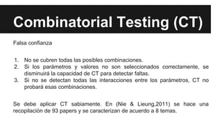 Combinatorial Testing (CT)
Falsa confianza
1. No se cubren todas las posibles combinaciones.
2. Si los parámetros y valores no son seleccionados correctamente, se
disminuirá la capacidad de CT para detectar faltas.
3. Si no se detectan todas las interacciones entre los parámetros, CT no
probará esas combinaciones.
Se debe aplicar CT sabiamente. En (Nie & Lieung,2011) se hace una
recopilación de 93 papers y se caracterizan de acuerdo a 8 temas.