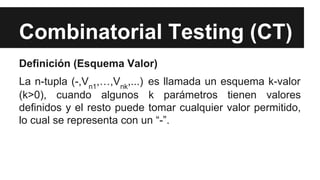 Combinatorial Testing (CT)
Definición (Esquema Valor)
La n-tupla (-,Vn1,…,Vnk,...) es llamada un esquema k-valor
(k>0), cuando algunos k parámetros tienen valores
definidos y el resto puede tomar cualquier valor permitido,
lo cual se representa con un “-”.