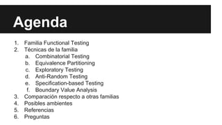 Agenda
1. Familia Functional Testing
2. Técnicas de la familia
a. Combinatorial Testing
b. Equivalence Partitioning
c. Exploratory Testing
d. Anti-Random Testing
e. Specification-based Testing
f. Boundary Value Analysis
3. Comparación respecto a otras familias
4. Posibles ambientes
5. Referencias
6. Preguntas
