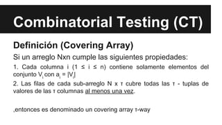 Combinatorial Testing (CT)
Definición (Covering Array)
Si un arreglo Nxn cumple las siguientes propiedades:
1. Cada columna i (1 ≤ i ≤ n) contiene solamente elementos del
conjunto Vi con ai = |Vi|
2. Las filas de cada sub-arreglo N x τ cubre todas las τ - tuplas de
valores de las τ columnas al menos una vez.
,entonces es denominado un covering array τ-way