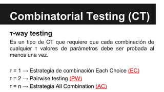 Combinatorial Testing (CT)
τ-way testing
Es un tipo de CT que requiere que cada combinación de
cualquier τ valores de parámetros debe ser probada al
menos una vez.
τ = 1 → Estrategia de combinación Each Choice (EC)
τ = 2 → Pairwise testing (PW)
τ = n → Estrategia All Combination (AC)