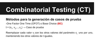 Combinatorial Testing (CT)
Métodos para la generación de casos de prueba
-One Factor One Time (OFOT) o Base Choice (BC)
t = (v1, v2,...,vn) → Caso de prueba
Reemplazar cada valor vi con los otros valores del parámetro ci uno por uno,
manteniendo los otros valores de t iguales.
