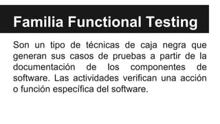 Familia Functional Testing
Son un tipo de técnicas de caja negra que
generan sus casos de pruebas a partir de la
documentación de los componentes de
software. Las actividades verifican una acción
o función específica del software.