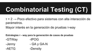 Combinatorial Testing (CT)
τ = 2 → Poco efectivo para sistemas con alta interacción de
parámetros.
Mayor interés en la generación de pruebas τ-way
Estrategias τ - way para la generación de casos de pruebas
-GTWay -IPOG
-Jenny - GA y GA-N
-AETG -Density