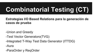 Combinatorial Testing (CT)
Estrategias I/O Based Relations para la generación de
casos de prueba
-Union and Greedy
-Test Vector Generatoro(TVG)
-Integrated T-Way Test Data Generator (ITTDG)
-Aura
-ParaOrder y ReqOrder