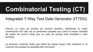 Combinatorial Testing (CT)
Integrated T-Way Test Data Generator (ITTDG)
Genera un caso de prueba de manera iterativa, añadiendo la mejor
combinación del valor de un parámetro (aquella que cubre la mayor cantidad
de tuplas sin cubrir) hasta que un caso de prueba esté completo y bien
formado.
La iteración continúa hasta que todas las tuplas hayan sido cubiertas (y el
conjunto de pruebas ha quedado bien formado).