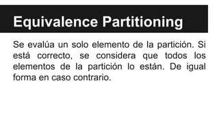 Equivalence Partitioning
Se evalúa un solo elemento de la partición. Si
está correcto, se considera que todos los
elementos de la partición lo están. De igual
forma en caso contrario.