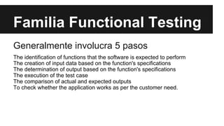 Familia Functional Testing
Generalmente involucra 5 pasos
The identification of functions that the software is expected to perform
The creation of input data based on the function's specifications
The determination of output based on the function's specifications
The execution of the test case
The comparison of actual and expected outputs
To check whether the application works as per the customer need.