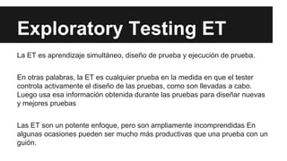 Exploratory Testing ET
La ET es aprendizaje simultáneo, diseño de prueba y ejecución de prueba.
En otras palabras, la ET es cualquier prueba en la medida en que el tester
controla activamente el diseño de las pruebas, como son llevadas a cabo.
Luego usa esa información obtenida durante las pruebas para diseñar nuevas
y mejores pruebas
Las ET son un potente enfoque, pero son ampliamente incomprendidas En
algunas ocasiones pueden ser mucho más productivas que una prueba con un
guión.