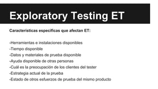 Exploratory Testing ET
Características específicas que afectan ET:
-Herramientas e instalaciones disponibles
-Tiempo disponible
-Datos y materiales de prueba disponible
-Ayuda disponible de otras personas
-Cuál es la preocupación de los clientes del tester
-Estrategia actual de la prueba
-Estado de otros esfuerzos de prueba del mismo producto