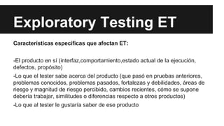 Exploratory Testing ET
Características específicas que afectan ET:
-El producto en sí (interfaz,comportamiento,estado actual de la ejecución,
defectos, propósito)
-Lo que el tester sabe acerca del producto (que pasó en pruebas anteriores,
problemas conocidos, problemas pasados, fortalezas y debilidades, áreas de
riesgo y magnitud de riesgo percibido, cambios recientes, cómo se supone
debería trabajar, similitudes o diferencias respecto a otros productos)
-Lo que al tester le gustaría saber de ese producto