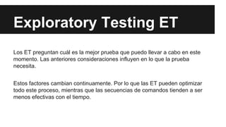 Exploratory Testing ET
Los ET preguntan cuál es la mejor prueba que puedo llevar a cabo en este
momento. Las anteriores consideraciones influyen en lo que la prueba
necesita.
Estos factores cambian continuamente. Por lo que las ET pueden optimizar
todo este proceso, mientras que las secuencias de comandos tienden a ser
menos efectivas con el tiempo.