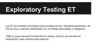 Exploratory Testing ET
Las ET son también conocidas como pruebas ad hoc. Desafortunadamente, ad
hoc es muy a menudo relacionado con un trabajo descuidado y negligente.
1990 un grupo llamado Context.Driven school, inició el uso del término
exploratorio, para cambiar esta creencia.