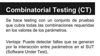 Combinatorial Testing (CT)
Se hace testing con un conjunto de pruebas
que cubra todas las combinaciones requeridas
en los valores de los parámetros.
Ventaja: Puede detectar fallas que se generan
por la interacción entre parámetros en el SUT
(Software Under Test).