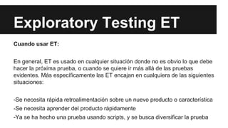 Exploratory Testing ET
Cuando usar ET:
En general, ET es usado en cualquier situación donde no es obvio lo que debe
hacer la próxima prueba, o cuando se quiere ir más allá de las pruebas
evidentes. Más específicamente las ET encajan en cualquiera de las siguientes
situaciones:
-Se necesita rápida retroalimentación sobre un nuevo producto o característica
-Se necesita aprender del producto rápidamente
-Ya se ha hecho una prueba usando scripts, y se busca diversificar la prueba