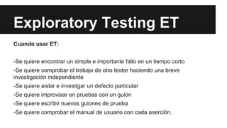 Exploratory Testing ET
Cuando usar ET:
-Se quiere encontrar un simple e importante fallo en un tiempo corto
-Se quiere comprobar el trabajo de otro tester haciendo una breve
investigación independiente
-Se quiere aislar e investigar un defecto particular
-Se quiere improvisar en pruebas con un guión
-Se quiere escribir nuevos guiones de prueba
-Se quiere comprobar el manual de usuario con cada aserción.