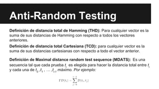Anti-Random Testing
Definición de distancia total de Hamming (THD): Para cualquier vector es la
suma de sus distancias de Hamming con respecto a todos los vectores
anteriores.
Definición de distancia total Cartesiana (TCD): para cualquier vector es la
suma de sus distancias cartesianas con respecto a todo el vector anterior.
Definición de Maximal distance random test sequence (MDATS): Es una
secuencia tal que cada prueba ti es elegida para hacer la distancia total entre ti
y cada una de t0 ,t1 , … ,ti-1 máximo. Por ejemplo:
