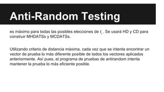 Anti-Random Testing
es máximo para todas las posibles elecciones de ti . Se usará HD y CD para
construir MHDATSs y MCDATSs.
Utilizando criterio de distancia máxima, cada vez que se intenta encontrar un
vector de prueba lo más diferente posible de todos los vectores aplicados
anteriormente. Así pues, el programa de pruebas de antirandom intenta
mantener la prueba lo más eficiente posible.