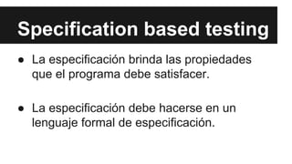 Specification based testing
● La especificación brinda las propiedades
que el programa debe satisfacer.
● La especificación debe hacerse en un
lenguaje formal de especificación.