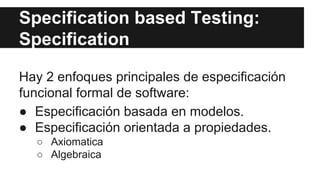 Specification based Testing:
Specification
Hay 2 enfoques principales de especificación
funcional formal de software:
● Especificación basada en modelos.
● Especificación orientada a propiedades.
○ Axiomatica
○ Algebraica
