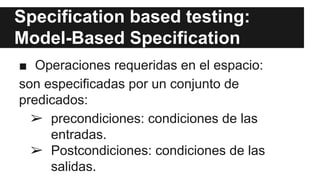Specification based testing:
Model-Based Specification
■ Operaciones requeridas en el espacio:
son especificadas por un conjunto de
predicados:
➢ precondiciones: condiciones de las
entradas.
➢ Postcondiciones: condiciones de las
salidas.