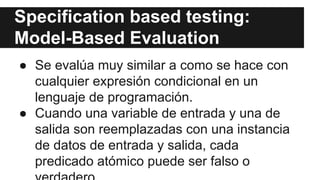 Specification based testing:
Model-Based Evaluation
● Se evalúa muy similar a como se hace con
cualquier expresión condicional en un
lenguaje de programación.
● Cuando una variable de entrada y una de
salida son reemplazadas con una instancia
de datos de entrada y salida, cada
predicado atómico puede ser falso o
verdadero.
