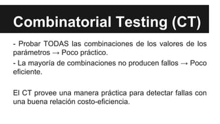 Combinatorial Testing (CT)
- Probar TODAS las combinaciones de los valores de los
parámetros → Poco práctico.
- La mayoría de combinaciones no producen fallos → Poco
eficiente.
El CT provee una manera práctica para detectar fallas con
una buena relación costo-eficiencia.