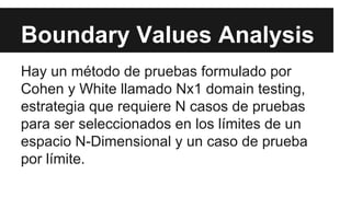 Boundary Values Analysis
Hay un método de pruebas formulado por
Cohen y White llamado Nx1 domain testing,
estrategia que requiere N casos de pruebas
para ser seleccionados en los límites de un
espacio N-Dimensional y un caso de prueba
por límite.