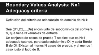 Boundary Values Analysis: Nx1
Adequacy criteria
Definición del criterio de adecuación de dominio de Nx1:
Sea {D1,D2,...,Dn} el conjunto de subdominios del software
S, que tiene N variables de entrada.
Un conjunto de casos de prueba T se dice que es Nx1
adecuado cuando, para cada subdominio Di, y cada Borde
B de Di, Existen al menos N casos de prueba, y al menos 1
caso justo al lado de B.