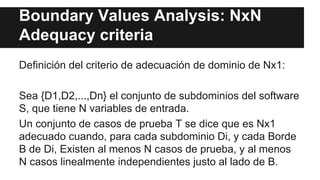 Boundary Values Analysis: NxN
Adequacy criteria
Definición del criterio de adecuación de dominio de Nx1:
Sea {D1,D2,...,Dn} el conjunto de subdominios del software
S, que tiene N variables de entrada.
Un conjunto de casos de prueba T se dice que es Nx1
adecuado cuando, para cada subdominio Di, y cada Borde
B de Di, Existen al menos N casos de prueba, y al menos
N casos linealmente independientes justo al lado de B.
