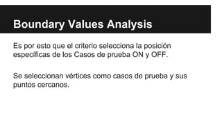 Boundary Values Analysis
Es por esto que el criterio selecciona la posición
específicas de los Casos de prueba ON y OFF.
Se seleccionan vértices como casos de prueba y sus
puntos cercanos.