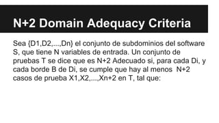 N+2 Domain Adequacy Criteria
Sea {D1,D2,...,Dn} el conjunto de subdominios del software
S, que tiene N variables de entrada. Un conjunto de
pruebas T se dice que es N+2 Adecuado si, para cada Di, y
cada borde B de Di, se cumple que hay al menos N+2
casos de prueba X1,X2,...,Xn+2 en T, tal que: