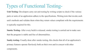 Types of Functional Testing-
Unit Testing- Developers carry out unit testing by writing scripts to check if the various
parts or units of an application adhere to the specifications. Writing tests that invoke each
unit's methods and validate them when they return values compliant with the requirements
is typically required for this.
Smoke Testing- After every build is released, smoke testing is carried out to make sure
that the program is stable and free of abnormalities.
Sanity testing- Usually done after smoke testing, this checks that all of an application's
primary features operate flawlessly both on their own and in concert with other
components.
 