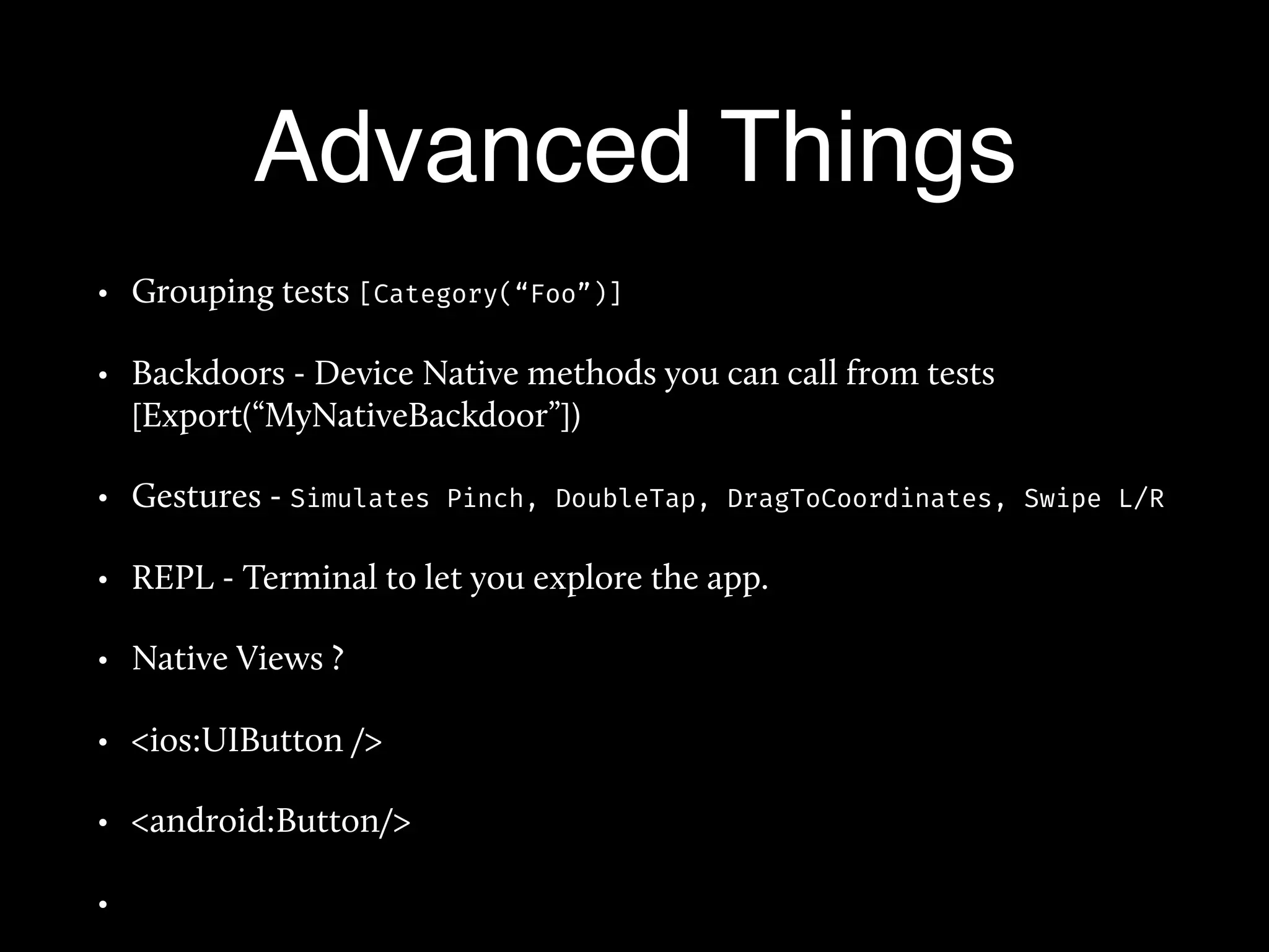 Advanced Things
• Grouping tests [Category(“Foo”)]
• Backdoors - Device Native methods you can call from tests
[Export(“MyNativeBackdoor”])
• Gestures - Simulates Pinch, DoubleTap, DragToCoordinates, Swipe L/R
• REPL - Terminal to let you explore the app.
• Native Views ?
• <ios:UIButton />
• <android:Button/>
•
 