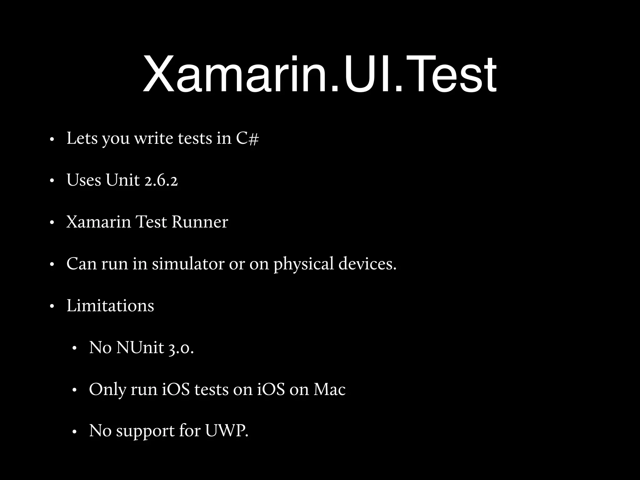 Xamarin.UI.Test
• Lets you write tests in C#
• Uses Unit 2.6.2
• Xamarin Test Runner
• Can run in simulator or on physical devices.
• Limitations
• No NUnit 3.0.
• Only run iOS tests on iOS on Mac
• No support for UWP.
 