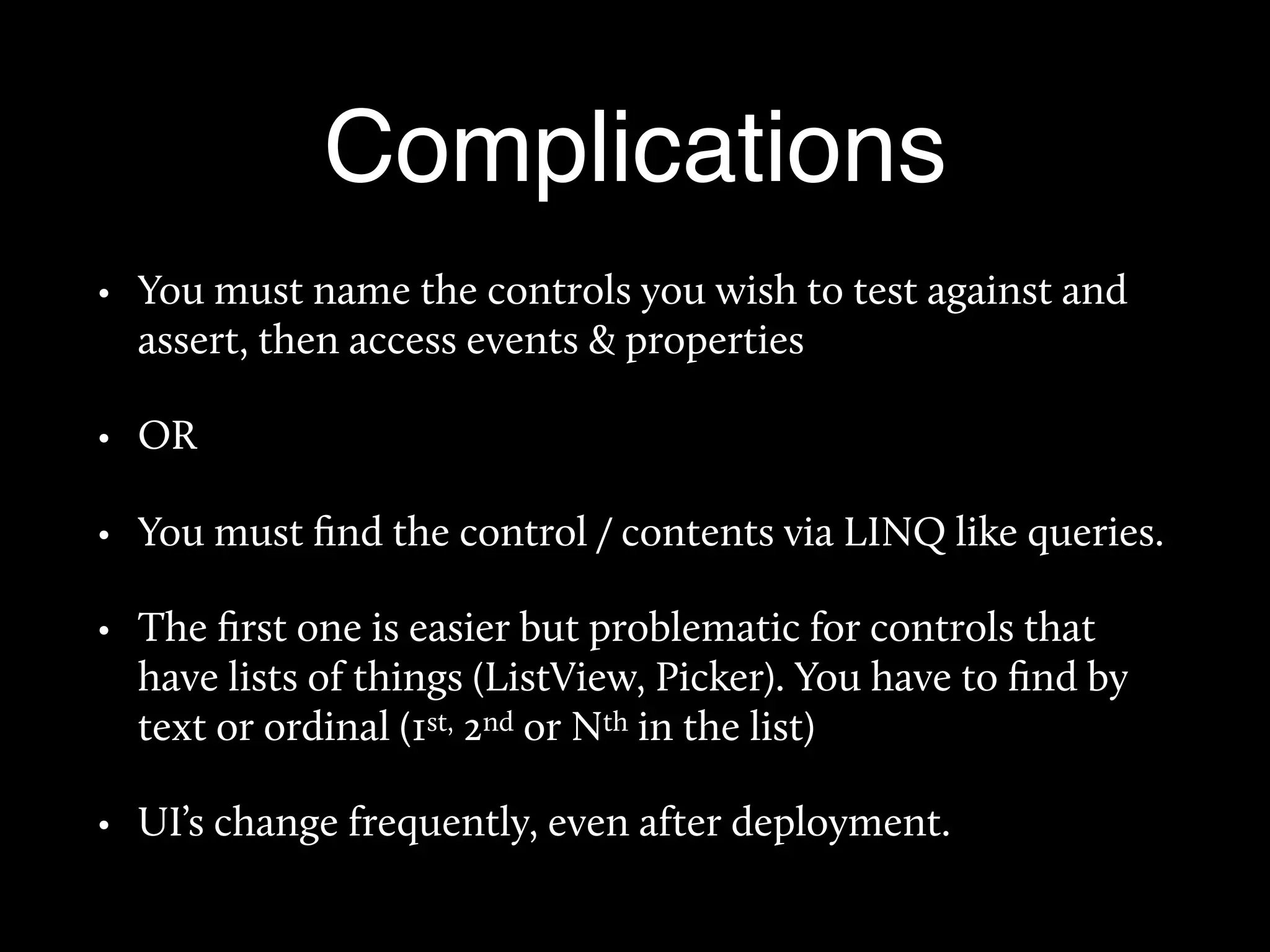 Complications
• You must name the controls you wish to test against and
assert, then access events & properties
• OR
• You must ﬁnd the control / contents via LINQ like queries.
• The ﬁrst one is easier but problematic for controls that
have lists of things (ListView, Picker). You have to ﬁnd by
text or ordinal (1st, 2nd or Nth in the list)
• UI’s change frequently, even after deployment.
 