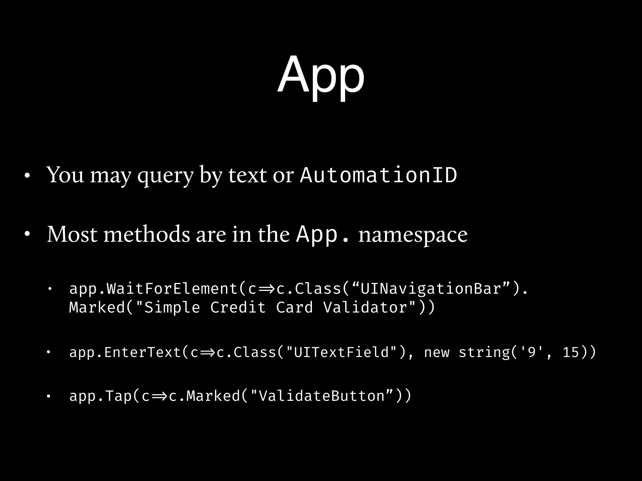 App
• You may query by text or AutomationID
• Most methods are in the App. namespace
• app.WaitForElement(c =>c.Class(“UINavigationBar”).
Marked("Simple Credit Card Validator"))
• app.EnterText(c =>c.Class("UITextField"), new string('9', 15))
• app.Tap(c =>c.Marked("ValidateButton”))
 