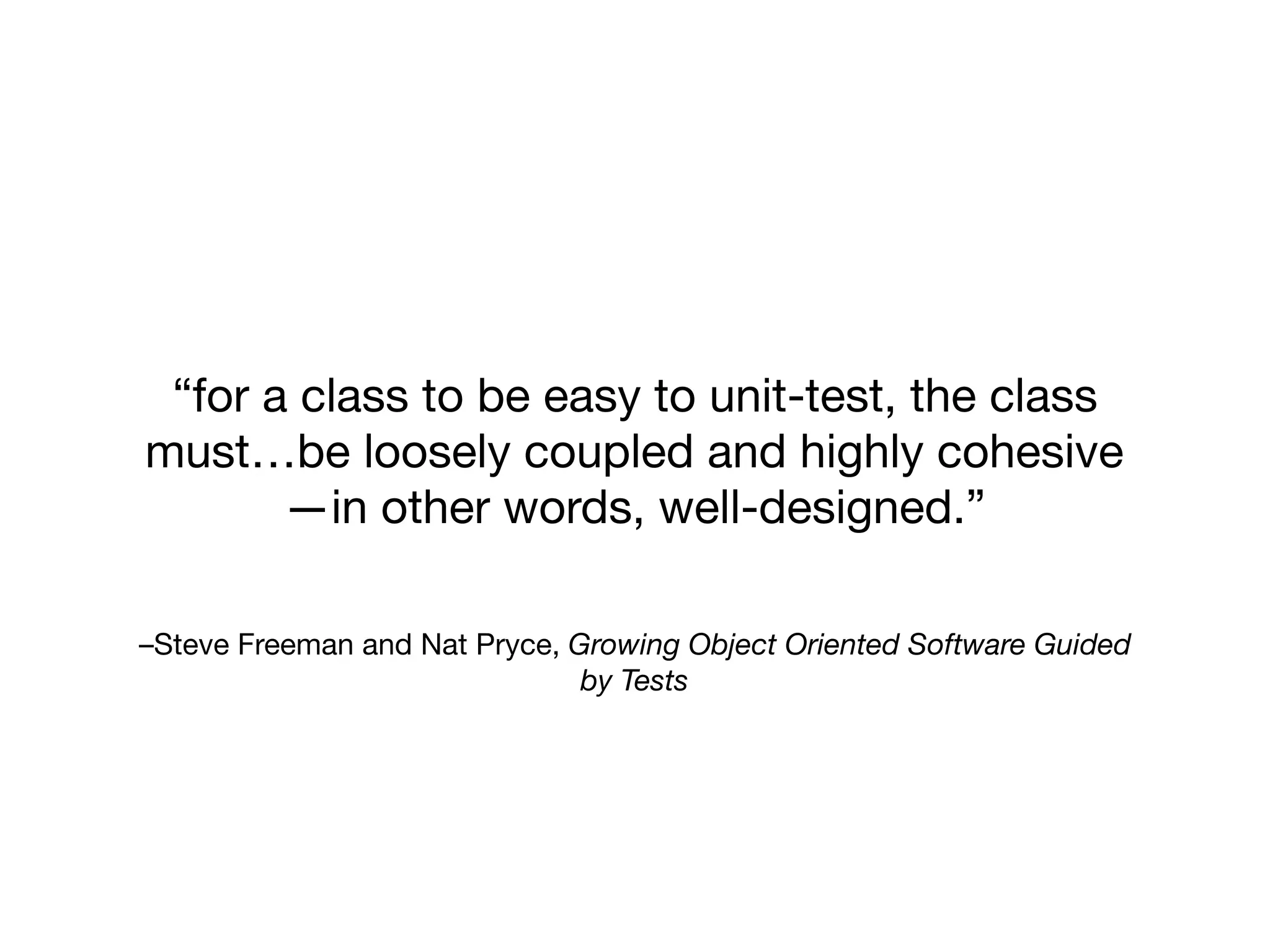 –Steve Freeman and Nat Pryce, Growing Object Oriented Software Guided
by Tests
“for a class to be easy to unit-test, the class
must…be loosely coupled and highly cohesive
—in other words, well-designed.”
 