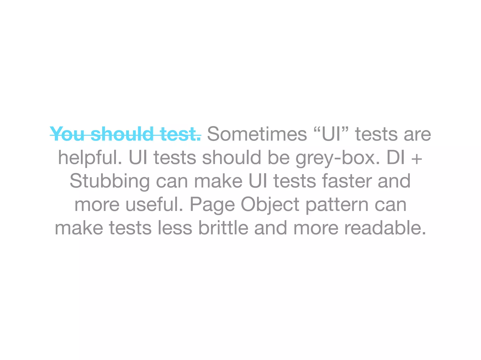 You should test. Sometimes “UI” tests are
helpful. UI tests should be grey-box. DI +
Stubbing can make UI tests faster and
more useful. Page Object pattern can
make tests less brittle and more readable.
 