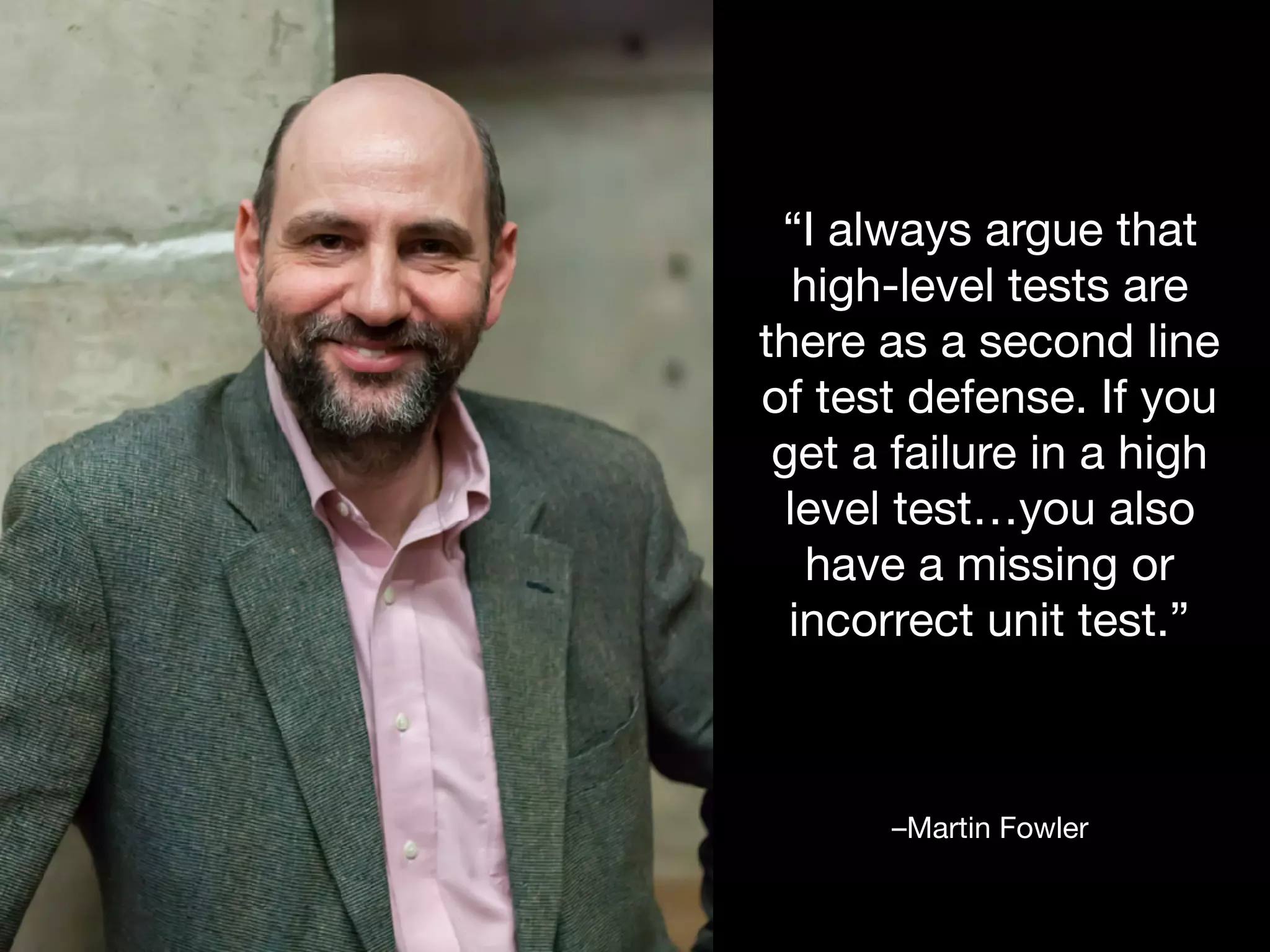 –Martin Fowler
“I always argue that
high-level tests are
there as a second line
of test defense. If you
get a failure in a high
level test…you also
have a missing or
incorrect unit test.”
 