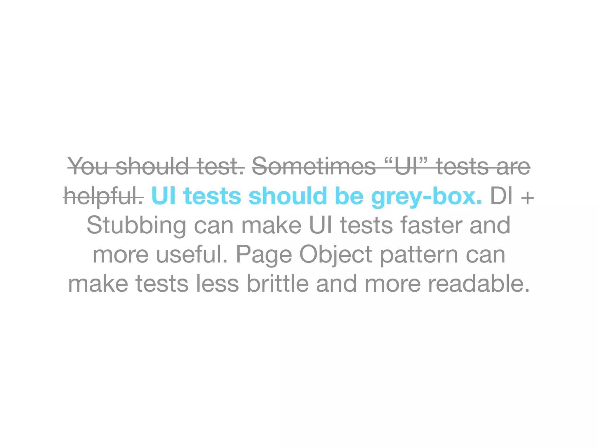 You should test. Sometimes “UI” tests are
helpful. UI tests should be grey-box. DI +
Stubbing can make UI tests faster and
more useful. Page Object pattern can
make tests less brittle and more readable.
 