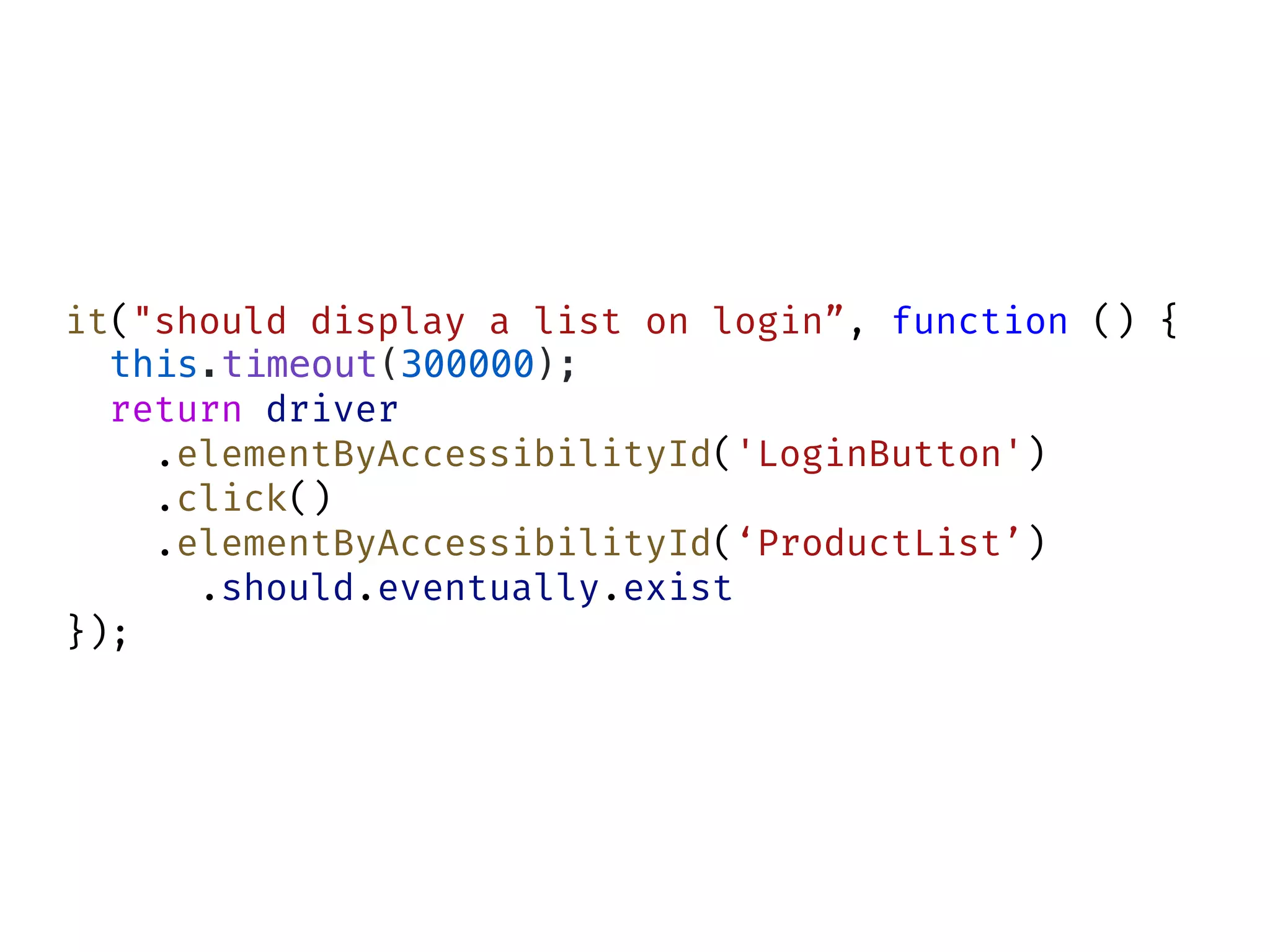 it("should display a list on login”, function () {
this.timeout(300000);
return driver
.elementByAccessibilityId('LoginButton')
.click()
.elementByAccessibilityId(‘ProductList’)
.should.eventually.exist
});
 